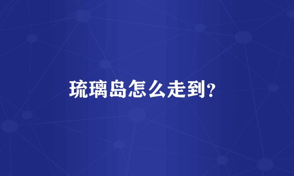 琉璃岛怎么走到？
