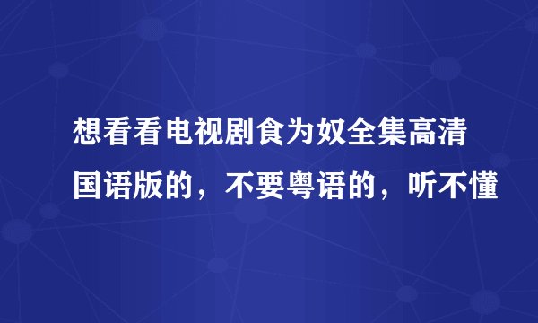 想看看电视剧食为奴全集高清国语版的，不要粤语的，听不懂