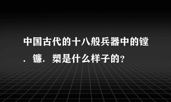 中国古代的十八般兵器中的镗．镰．槊是什么样子的？
