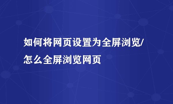 如何将网页设置为全屏浏览/怎么全屏浏览网页