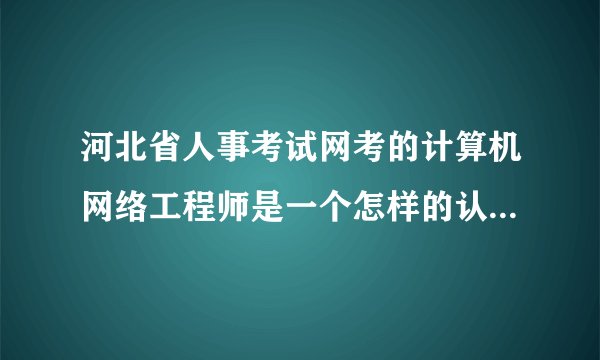 河北省人事考试网考的计算机网络工程师是一个怎样的认证？哪位大虾给介绍下。。。本人感激之至！！！