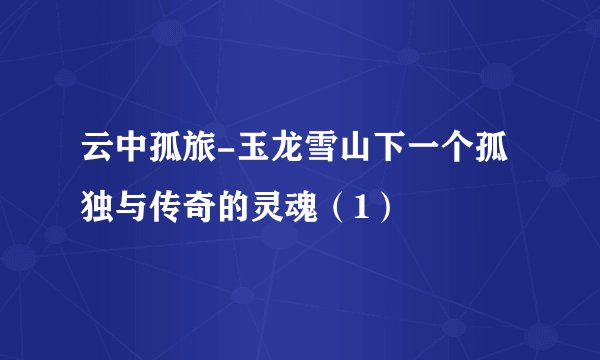 云中孤旅-玉龙雪山下一个孤独与传奇的灵魂(1)