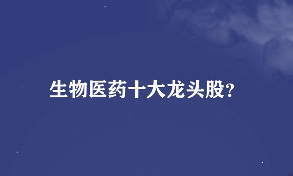 生物医药十大龙头股？