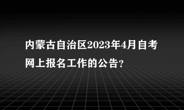 内蒙古自治区2023年4月自考网上报名工作的公告？