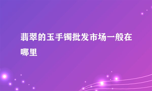 翡翠的玉手镯批发市场一般在哪里