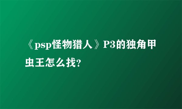 《psp怪物猎人》P3的独角甲虫王怎么找？