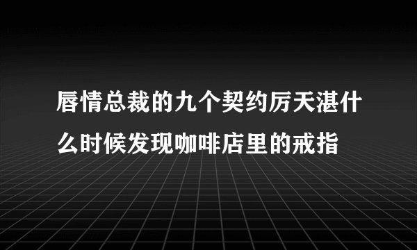 唇情总裁的九个契约厉天湛什么时候发现咖啡店里的戒指