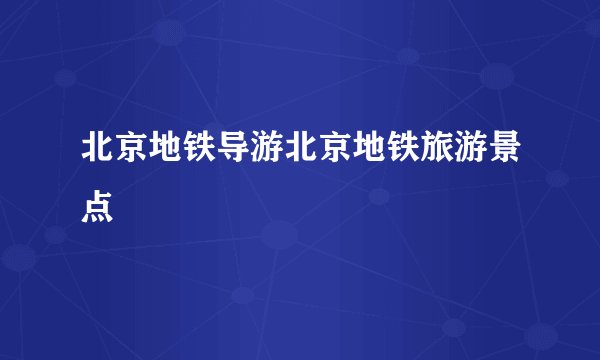 北京地铁导游北京地铁旅游景点