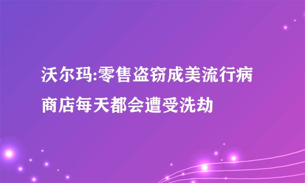 沃尔玛:零售盗窃成美流行病 商店每天都会遭受洗劫