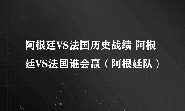 阿根廷VS法国历史战绩 阿根廷VS法国谁会赢（阿根廷队）