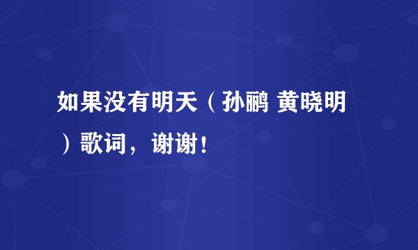 如果没有明天（孙鹂 黄晓明）歌词，谢谢！