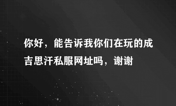 你好，能告诉我你们在玩的成吉思汗私服网址吗，谢谢