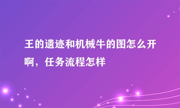 王的遗迹和机械牛的图怎么开啊，任务流程怎样