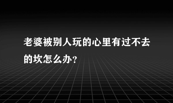老婆被别人玩的心里有过不去的坎怎么办？