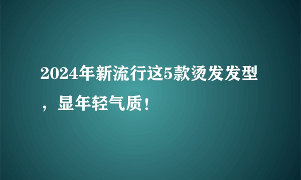 2024年新流行这5款烫发发型，显年轻气质！