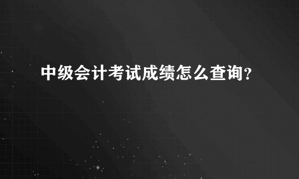 中级会计考试成绩怎么查询？