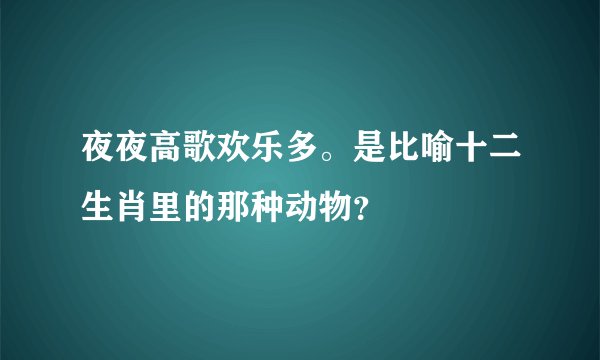 夜夜高歌欢乐多。是比喻十二生肖里的那种动物？