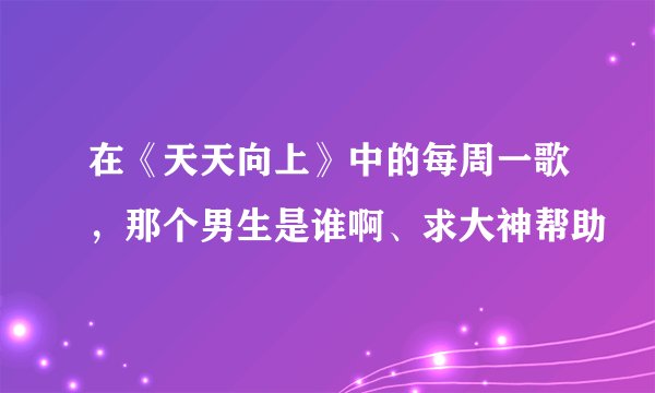 在《天天向上》中的每周一歌，那个男生是谁啊、求大神帮助