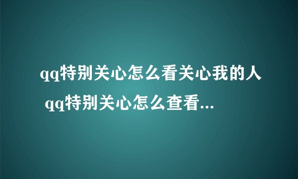 qq特别关心怎么看关心我的人 qq特别关心怎么查看关心我的人