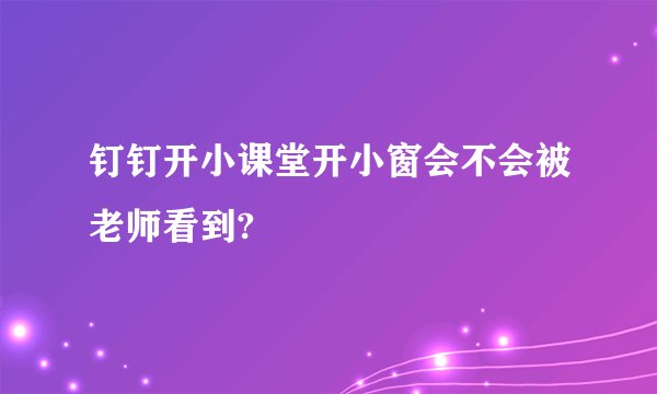 钉钉开小课堂开小窗会不会被老师看到?
