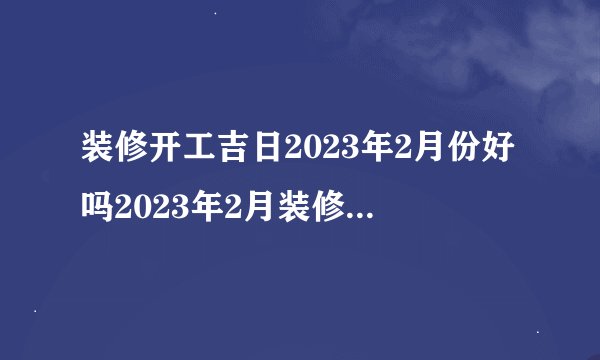 装修开工吉日2023年2月份好吗2023年2月装修开工吉日有哪些