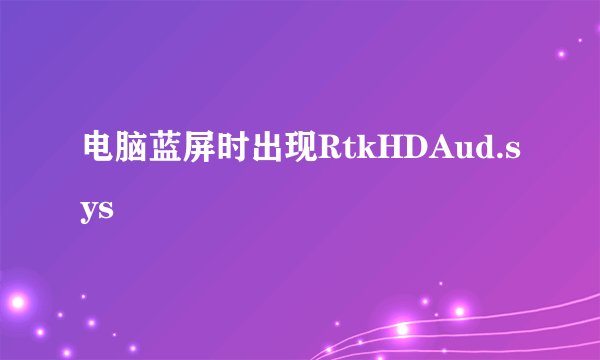 电脑蓝屏时出现RtkHDAud.sys