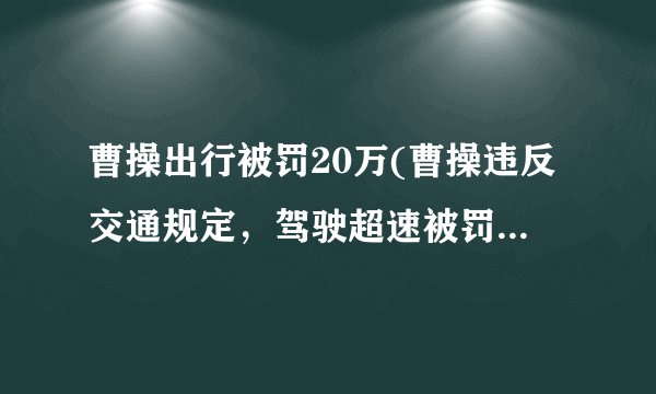 曹操出行被罚20万(曹操违反交通规定,驾驶超速被罚20万)