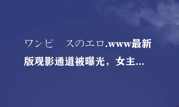 ワンピースのエロ.www最新版观影通道被曝光，女主：太过瘾了！