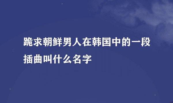 跪求朝鲜男人在韩国中的一段插曲叫什么名字