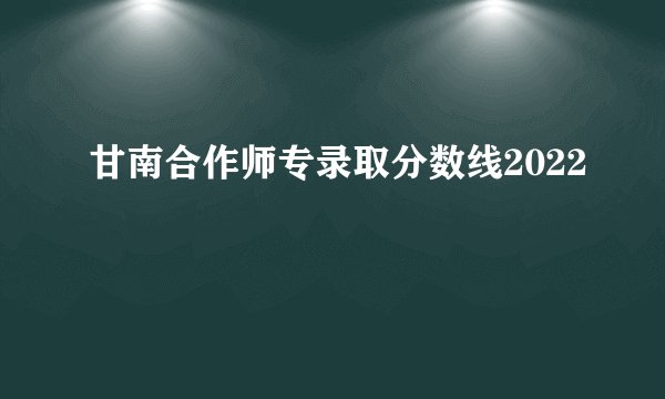 甘南合作师专录取分数线2022