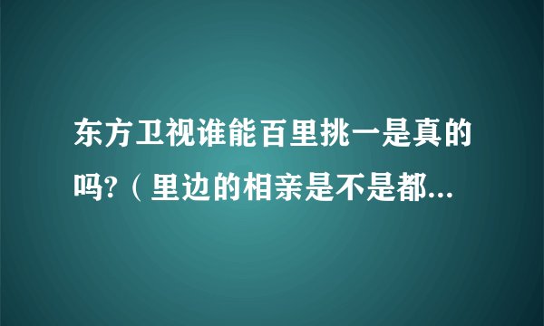 东方卫视谁能百里挑一是真的吗?（里边的相亲是不是都是假的呢）谢谢，非常感谢。