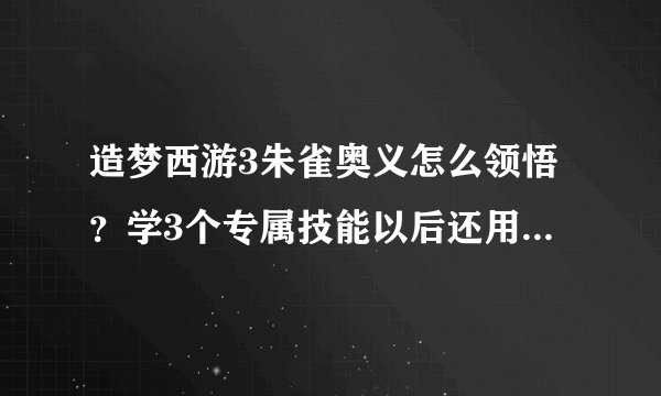 造梦西游3朱雀奥义怎么领悟？学3个专属技能以后还用全用出来一遍吗？一定要详细(*^__^*) 嘻嘻