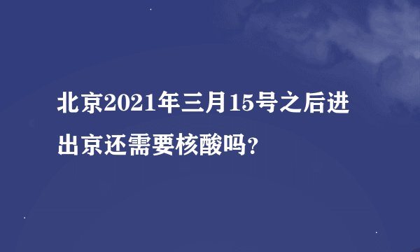 北京2021年三月15号之后进出京还需要核酸吗？