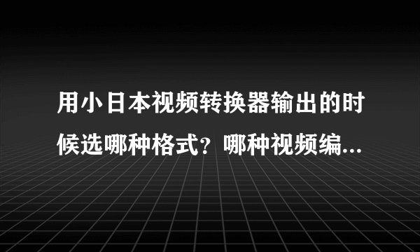 用小日本视频转换器输出的时候选哪种格式？哪种视频编解码设置最好？