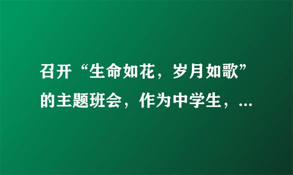 召开“生命如花，岁月如歌”的主题班会，作为中学生，你会怎么发言