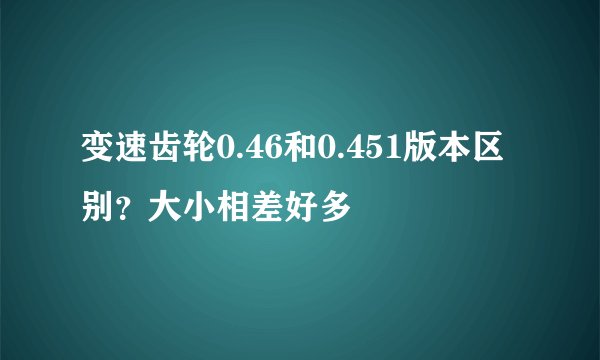 变速齿轮0.46和0.451版本区别？大小相差好多