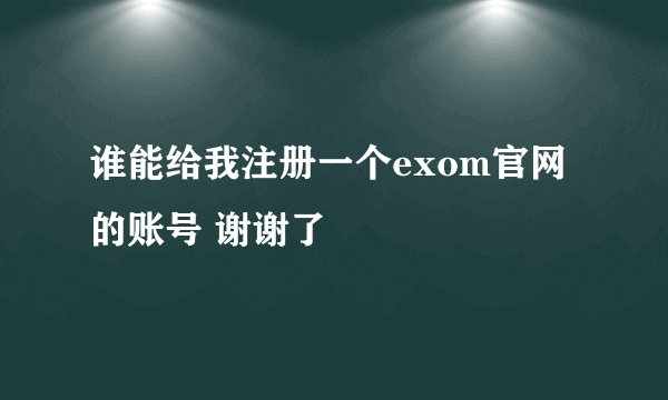 谁能给我注册一个exom官网的账号 谢谢了
