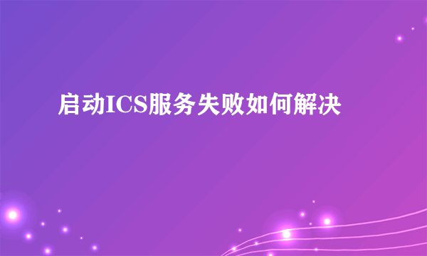 启动ICS服务失败如何解决