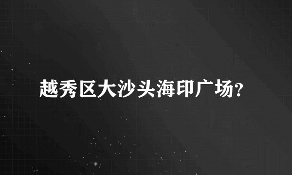 越秀区大沙头海印广场？