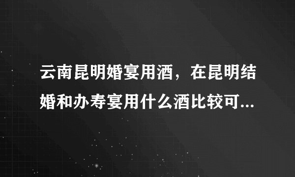 云南昆明婚宴用酒，在昆明结婚和办寿宴用什么酒比较可以点，酒店配的酒太次了！