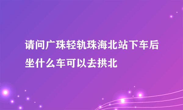 请问广珠轻轨珠海北站下车后坐什么车可以去拱北