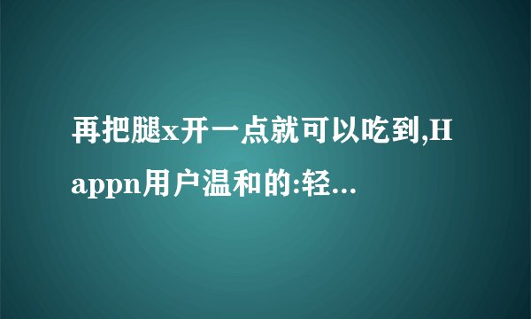 再把腿x开一点就可以吃到,Happn用户温和的:轻轻的慢慢的,把你灌满