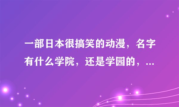 一部日本很搞笑的动漫，名字有什么学院，还是学园的，反正是校园的，只记得里面有个女的很喜欢一个男的。