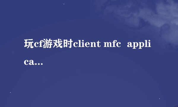 玩cf游戏时client mfc  application 遇到问题需要关闭