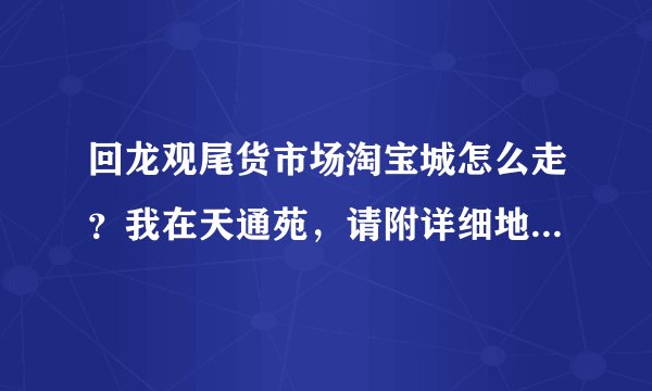 回龙观尾货市场淘宝城怎么走？我在天通苑，请附详细地址和路线，谢谢