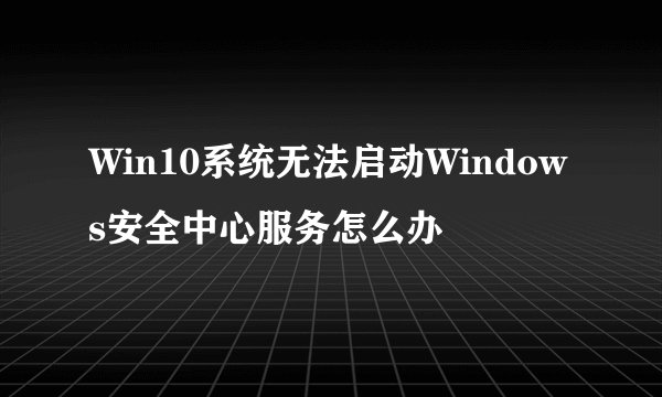 Win10系统无法启动Windows安全中心服务怎么办