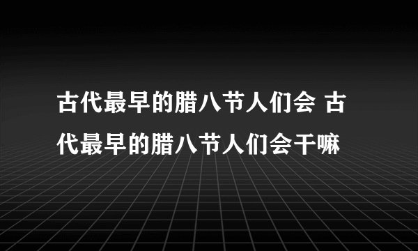 古代最早的腊八节人们会 古代最早的腊八节人们会干嘛