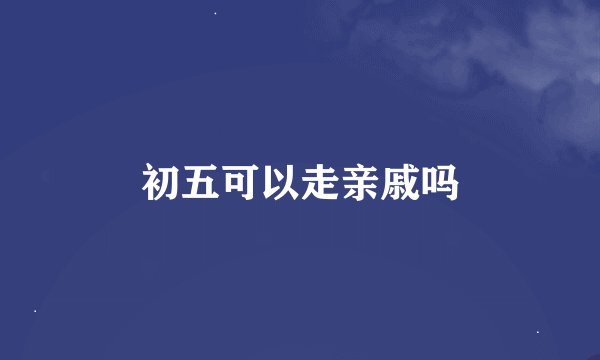 初五可以走亲戚吗