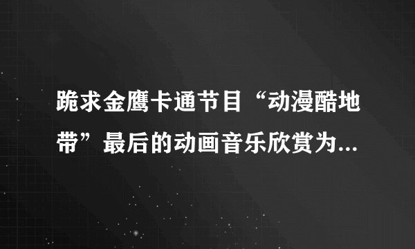 跪求金鹰卡通节目“动漫酷地带”最后的动画音乐欣赏为哪部动画
