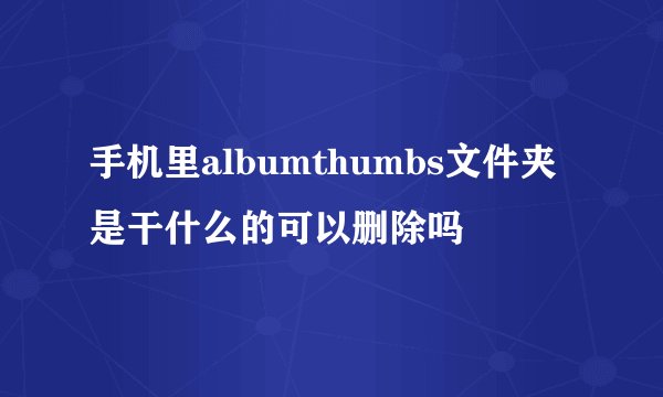 手机里albumthumbs文件夹是干什么的可以删除吗